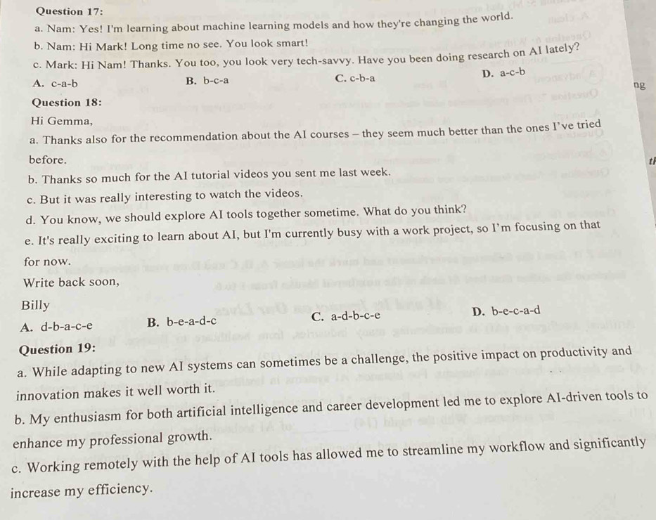 Nam: Yes! I'm learning about machine learning models and how they're changing the world.
b. Nam: Hi Mark! Long time no see. You look smart!
c. Mark: Hi Nam! Thanks. You too, you look very tech-savvy. Have you been doing research on AI lately?
A. c-a-b
B. b-c-a
C. c-b-a
D. a-c-b
ng
Question 18:
Hi Gemma,
a. Thanks also for the recommendation about the AI courses - they seem much better than the ones I’ve tried
before.
tl
b. Thanks so much for the AI tutorial videos you sent me last week.
c. But it was really interesting to watch the videos.
d. You know, we should explore AI tools together sometime. What do you think?
e. It's really exciting to learn about AI, but I'm currently busy with a work project, so I’m focusing on that
for now.
Write back soon,
Billy
A. d-b-a-c-e B. b -e-a-d-c C. a-d-b-c-e D. b-e-c-a-d
Question 19:
a. While adapting to new AI systems can sometimes be a challenge, the positive impact on productivity and
innovation makes it well worth it.
b. My enthusiasm for both artificial intelligence and career development led me to explore AI-driven tools to
enhance my professional growth.
c. Working remotely with the help of AI tools has allowed me to streamline my workflow and significantly
increase my efficiency.