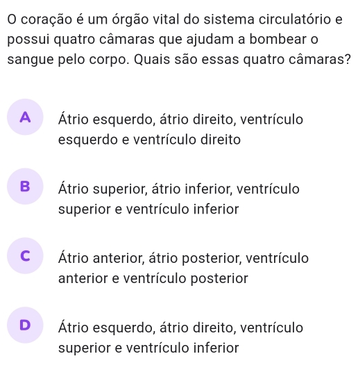 coração é um órgão vital do sistema circulatório e
possui quatro câmaras que ajudam a bombear o
sangue pelo corpo. Quais são essas quatro câmaras?
A Átrio esquerdo, átrio direito, ventrículo
esquerdo e ventrículo direito
B Átrio superior, átrio inferior, ventrículo
superior e ventrículo inferior
C Átrio anterior, átrio posterior, ventrículo
anterior e ventrículo posterior
D Átrio esquerdo, átrio direito, ventrículo
superior e ventrículo inferior