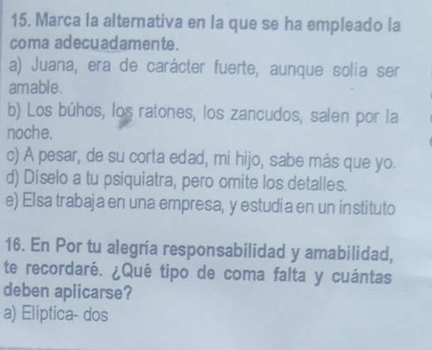 Marca la alternativa en la que se ha empleado la
coma adecuadamente.
a) Juana, era de carácter fuerte, aunque solía ser
amable.
b) Los búhos, los ratones, los zancudos, salen por la
noche.
c) A pesar, de su corta edad, mi hijo, sabe más que yo.
d) Díselo a tu psiquiatra, pero omite los detalles.
e) Elsa trabaja en una empresa, y estudia en un instituto
16. En Por tu alegría responsabilidad y amabilidad,
te recordaré. ¿Qué tipo de coma falta y cuántas
deben aplicarse?
a) Elíptica- dos