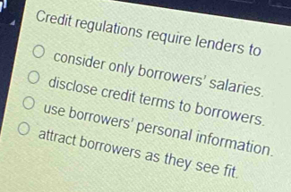 Credit regulations require lenders to
consider only borrowers' salaries.
disclose credit terms to borrowers.
use borrowers' personal information.
attract borrowers as they see fit.