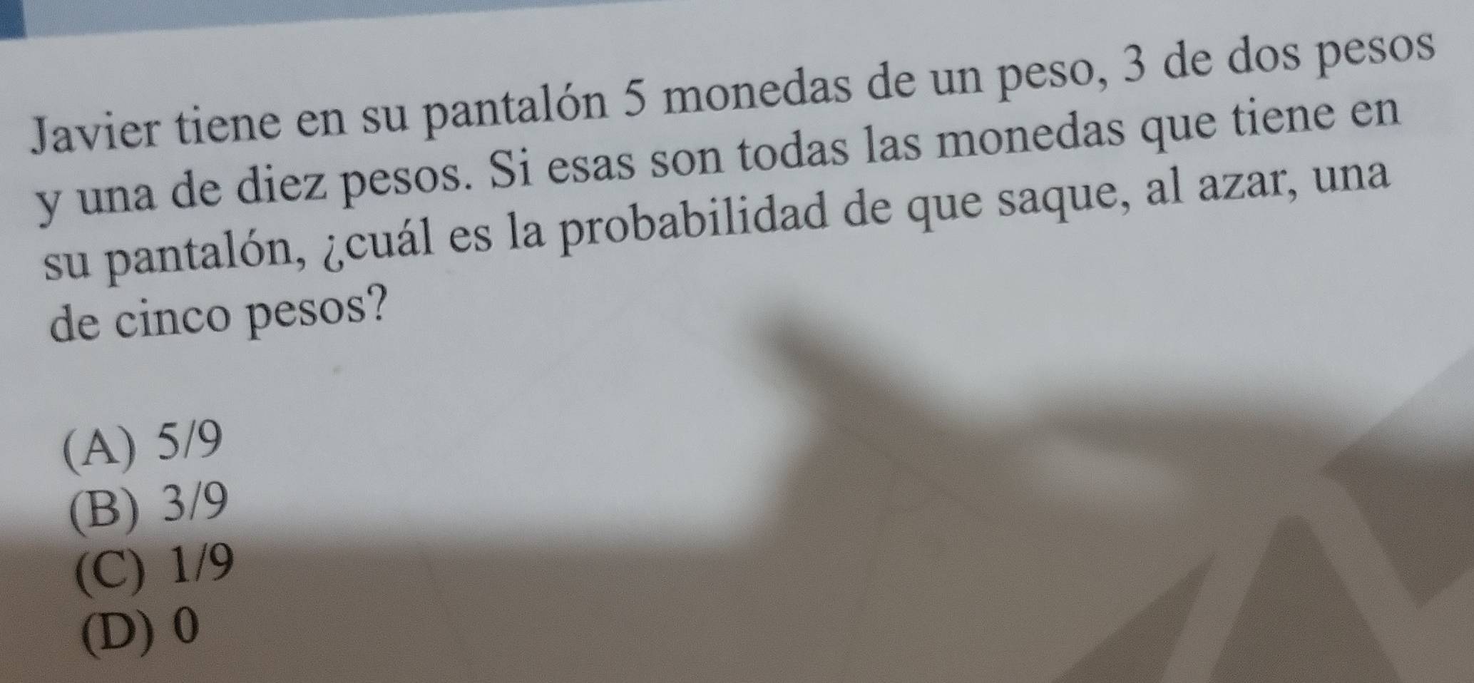 Javier tiene en su pantalón 5 monedas de un peso, 3 de dos pesos
y una de diez pesos. Si esas son todas las monedas que tiene en
su pantalón, ¿cuál es la probabilidad de que saque, al azar, una
de cinco pesos?
(A) 5/9
(B) 3/9
(C) 1/9
(D) 0