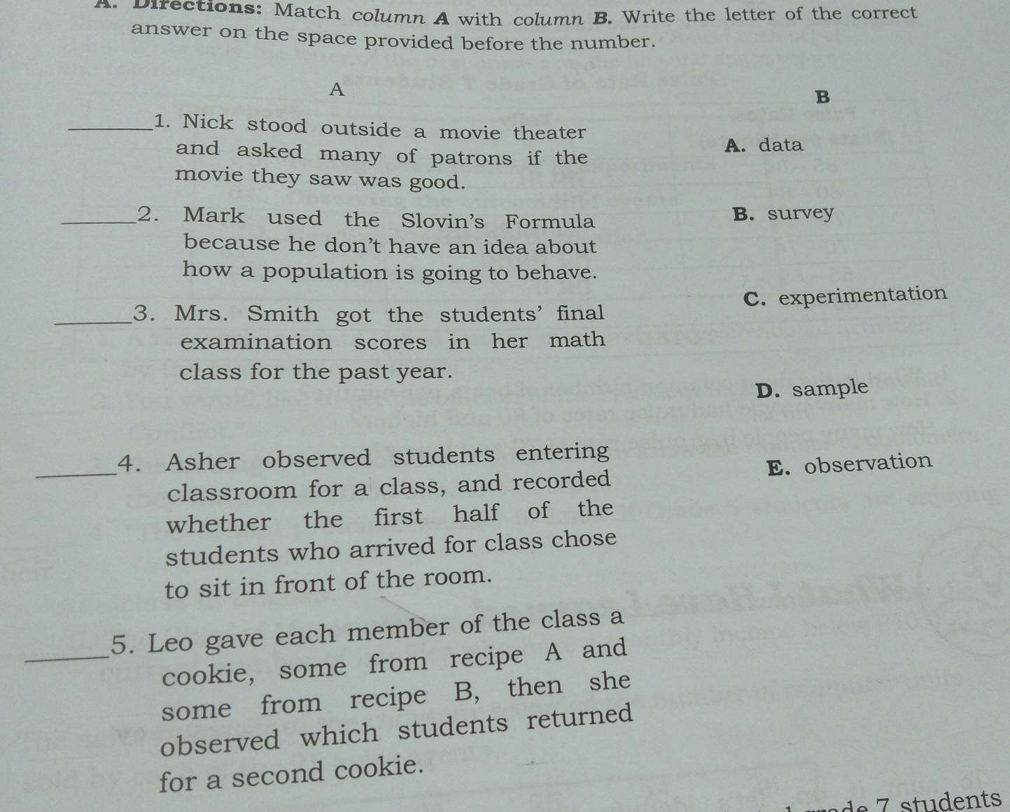 Directions: Match column A with column B. Write the letter of the correct
answer on the space provided before the number.
A
B
_1. Nick stood outside a movie theater
and asked many of patrons if the
A. data
movie they saw was good.
_2. Mark used the Slovin's Formula B. survey
because he don’t have an idea about
how a population is going to behave.
_3. Mrs. Smith got the students' final C. experimentation
examination scores in her math
class for the past year.
D. sample
4. Asher observed students entering
_classroom for a class, and recorded E. observation
whether the first half of the
students who arrived for class chose
to sit in front of the room.
5. Leo gave each member of the class a
_cookie, some from recipe A and
some from recipe B, then she
observed which students returned
for a second cookie.
e 7 students