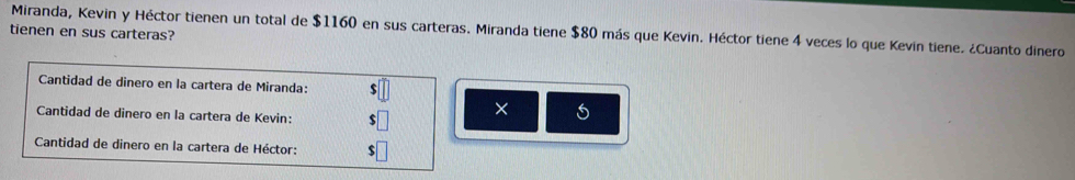 Miranda, Kevin y Héctor tienen un total de $1160 en sus carteras. Miranda tiene $80 más que Kevin. Héctor tiene 4 veces lo que Kevin tiene. ¿Cuanto dinero 
tienen en sus carteras? 
Cantidad de dinero en la cartera de Miranda: $
Cantidad de dinero en la cartera de Kevin: $□ X 
Cantidad de dinero en la cartera de Héctor: $□