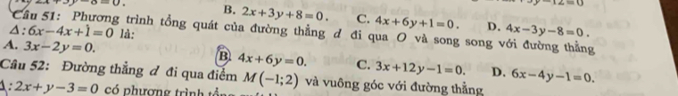 x+3y-a=0.
∠ =0
B. 2x+3y+8=0. C. 4x+6y+1=0. D. 4x-3y-8=0.
C g trình tổng quát của đường thẳng đ đi qua O và song song với đường thẳng
A: 6x-4x+1=0 là:
A. 3x-2y=0.
B 4x+6y=0. C. 3x+12y-1=0. D. 6x-4y-1=0. 
Cầu 52: Đường thẳng đ đi qua điểm M(-1;2) và vuông góc với đường thẳng
1: 2x+y-3=0 có phượng trình tổn