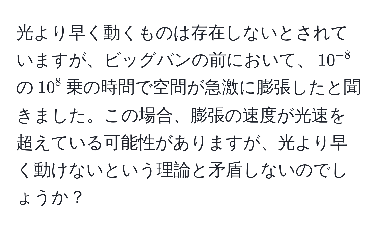 光より早く動くものは存在しないとされていますが、ビッグバンの前において、$10^(-8)$の$10^8$乗の時間で空間が急激に膨張したと聞きました。この場合、膨張の速度が光速を超えている可能性がありますが、光より早く動けないという理論と矛盾しないのでしょうか？