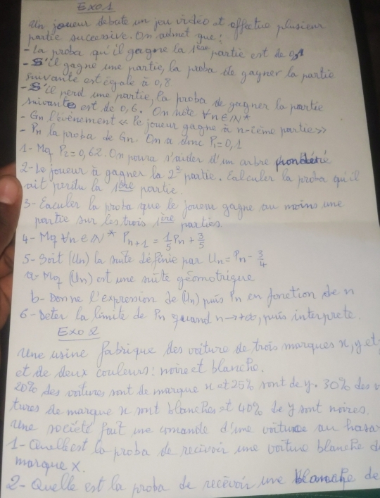 an jouou dobate an jou wigleo t offe too plusien
paible suceonive. On admet gue!
la juioba quill gegne la /car pantie eat do on
'll gagne tome pantie, fa pooba de gagner la pantic
sivante et igale it o, 8
-S'le nend tome pantie, Ra potoba de gagner la pantie
mioante ert do o, 6. On Mote VneNt
Gn Pevenoment a Pe joueun gegne i n-teme penties
- Pn la jooba de Gn. On a donc P_1=0,1
A- Mo P_2=0.62 On pounca daiden d' am an bie pronblerc
2- Le joueun a gagnen la 2^(_ 0) paotie. Calculen Da jocba quc
ait paile la le partie
3- Caculen Da pooba que le jouom gagne au maing lne
nonice Aur les twois _ _ v panties
4- Mgthe4 VX P_n+1= 1/5 P_n+ 3/5 
5- S_1 it (lln) la muite de Paence wan U_n=P_n- 3/4 
M_7 (n) out ane muite geomotique
b- Don ne Rexpzenion de (U_n) yuān Pn en fonetion den
6- beter la limile de Pn gucand hto +∈fty )yuáo inteyurete
ExO 
nne wine Pabique des viture do troo monques n, yg et
et de dowr coulewns! moineet blancho.
20% des onilune, wont de manque s et 25% wont dey. 30% doo
twos de mangue n mut blanc he it 40% de y ant noizes
ane nocield fait me umandle dime voitunce an hara
1- Qnlkent to potba de pecivoin ame voiture blancRe d
maique x.
2-Quelle eat la pooba do neceioin lre bearahe de