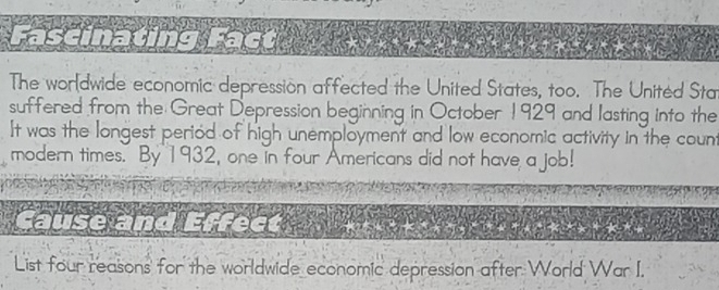 The wordwide economic depression affected the United States, too. The Unitéd Sta 
suffered from the Great Depression beginning in October 1929 and lasting into the 
It was the longest period of high unemployment and low economic activity in the count 
modern times. By 1932, one in four Americans did not have a job! 
ause an 
List four reasons for the worldwide economic depression after World War I.