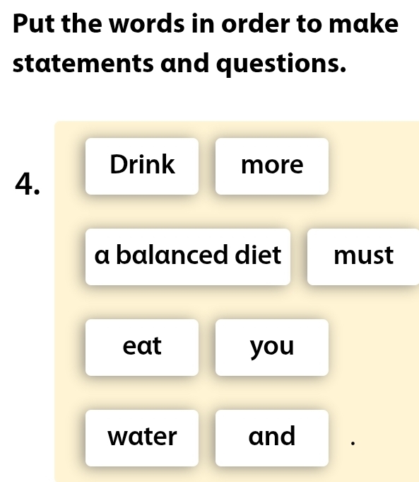 Put the words in order to make 
statements and questions. 
Drink more 
4. 
a balanced diet must 
eat you 
water and