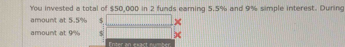 You invested a total of $50,000 in 2 funds earning 5.5% and 9% simple interest. During 
amount at 5.5% S 
amount at 9%
Enter an exact number