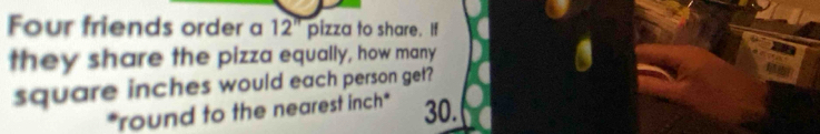 Four friends order a 12^(π) pizza to share. If 
they share the pizza equally, how many
square inches would each person get? 
*round to the nearest inch * 30.