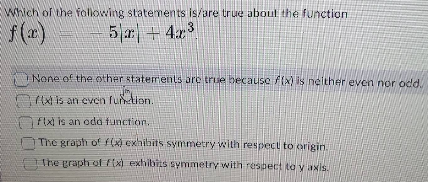 Which of the following statements is/are true about the function
f(x)=-5|x|+4x^3.
None of the other statements are true because f(x) is neither even nor odd.
f(x) is an even function.
f(x) is an odd function.
The graph of f(x) exhibits symmetry with respect to origin.
The graph of f(x) exhibits symmetry with respect to y axis.