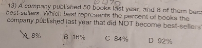 A company published 50 books last year, and 8 of them bec
best-sellers. Which best represents the percent of books the
company published last year that did NOT become best-sellers
8% B 16% C 84% D 92%