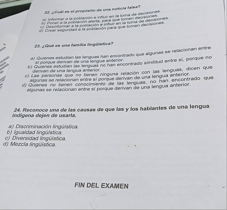 ¿Cuál es el propósito de una noticia falsa?
a) Informar a la población e influir en la toma de decisiones.
b) Poner a la población alerta, para que tomen decisiones
c) Desinformar a la población e influir en la toma de decisiones.
d) Crear seguridad a la población para que tomen decisiones.
23. ¿Qué es una familia lingüística?
025
2/2025 a) Quienes estudian las lenguas han encontrado que algunas se relacionan entre
025
sí porque derivan de una lengua anterior.
02502
b) Quienes estudian las lenguas no han encontrado similitud entre sí, porque no
derivan de una lengua anterior.
c) Las personas que no tienen ninguna relación con las lenguas, dicen que
algunas se relacionan entre sí porque derivan de una lengua anterior.
d) Quienes no tienen conocimiento de las lenguas, no han encontrado que
algunas se relacionan entre sí porque derivan de una lengua anterior.
24. Reconoce una de las causas de que las y los hablantes de una lengua
indígena dejen de usarla.
a) Discriminación lingüística.
b) Igualdad lingüística.
c) Diversidad lingüística.
d) Mezcla lingüística.
FIN DEL EXAMEN