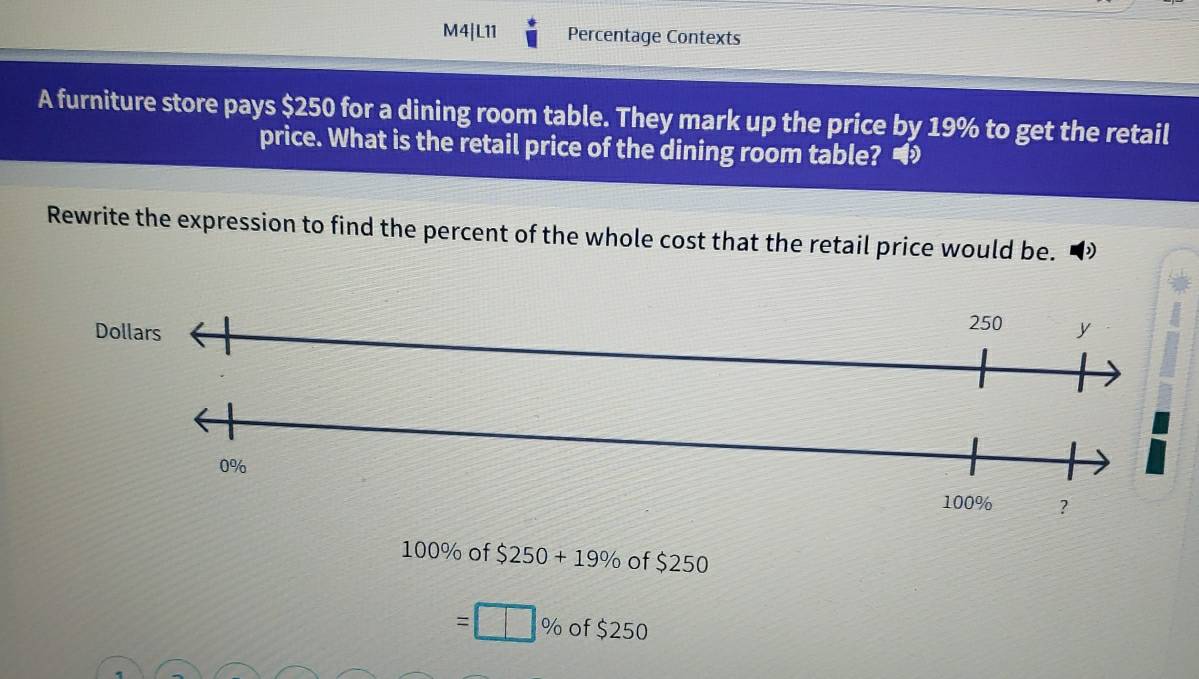 M4|L11 Percentage Contexts
A furniture store pays $250 for a dining room table. They mark up the price by 19% to get the retail
price. What is the retail price of the dining room table? •
Rewrite the expression to find the percent of the whole cost that the retail price would be.
Dollars 250 y
0%
100% ?
100% of $250+19% of $250
=□ % of $250