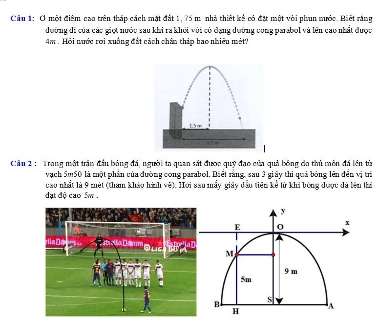 Ở một điểm cao trên tháp cách mặt đất 1, 75 m nhà thiết kế có đặt một vòi phun nước. Biết rằng 
đường đi của các giọt nước sau khi ra khỏi vòi có dạng đường cong parabol và lên cao nhất được
4m. Hỏi nước rơi xuống đất cách chân tháp bao nhiêu mét?
1.5 m
3.5 m
Câu 2 : Trong một trận đấu bóng đá, người ta quan sát được quỹ đạo của quả bóng do thủ môn đá lên từ 
vạch 5m50 là một phần của đường cong parabol. Biết rằng, sau 3 giây thì quả bóng lên đến vị trí 
cao nhất là 9 mét (tham khảo hình vẽ). Hỏi sau mấy giây đầu tiên kể từ khi bóng được đá lên thì 
đạt độ cao 5m.