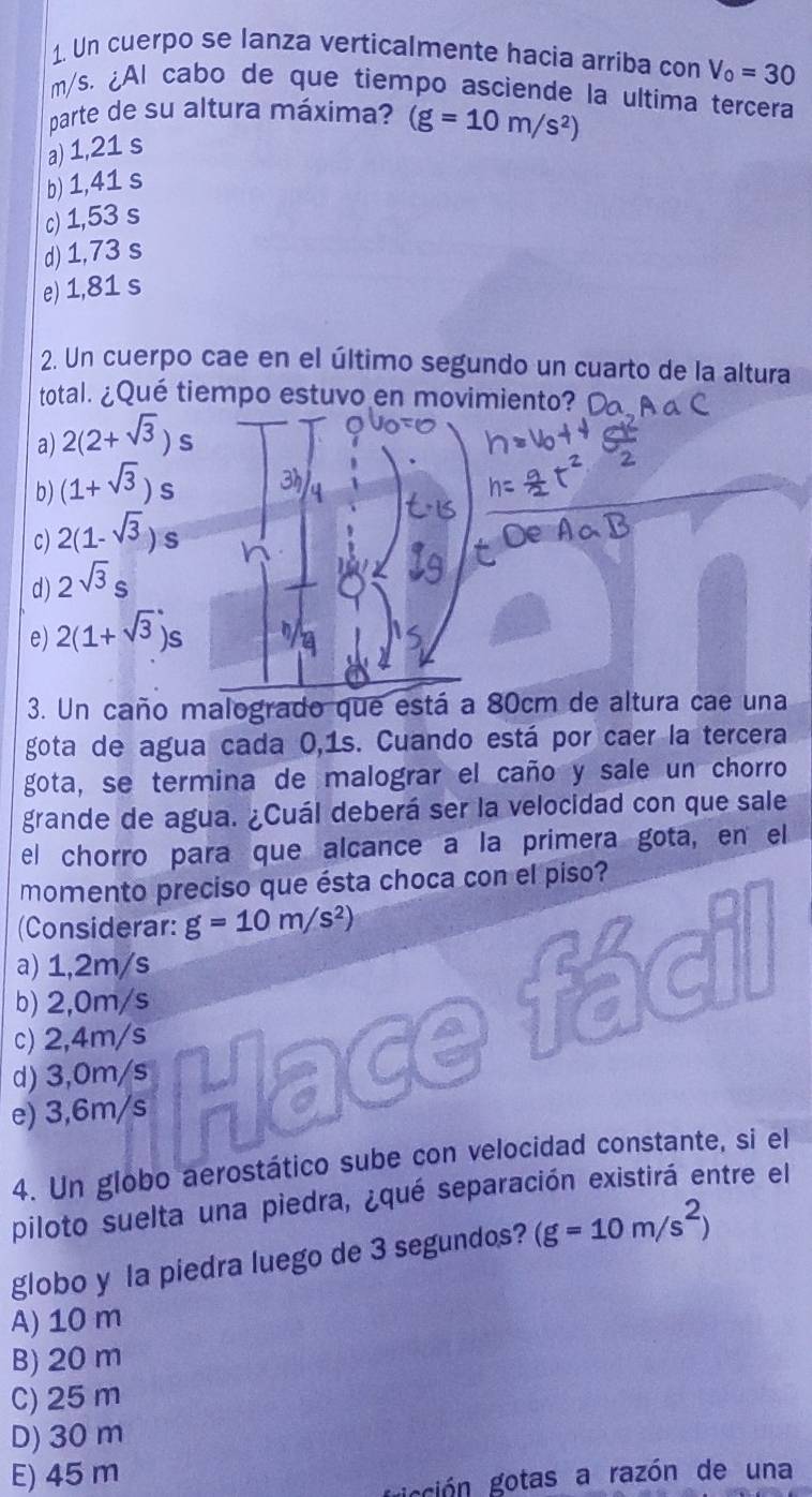 Un cuerpo se lanza verticalmente hacia arriba con V_0=30
m/s. ¿Al cabo de que tiempo asciende la ultima terçera
parte de su altura máxima? (g=10m/s^2)
a) 1,21 s
b) 1,41 s
c) 1,53 s
d) 1,73 s
e) 1,81 s
2. Un cuerpo cae en el último segundo un cuarto de la altura
total. ¿Qué tiempo estuvo en movimiento?
a) 2(2+sqrt(3))s
b) (1+sqrt(3))s
c) 2(1-sqrt(3))s
d) 2sqrt(3)s
e) 2(1+sqrt(3))s
3. Un caño malogrado que está a 80cm de altura cae una
gota de agua cada 0,1s. Cuando está por caer la tercera
gota, se termina de malograr el caño y sale un chorro
grande de agua. ¿Cuál deberá ser la velocidad con que sale
el chorro para que alcance a la primera gota, en el
momento preciso que ésta choca con el piso?
(Considerar: g=10m/s^2)
a) 1,2m/s
b) 2,0m/s
e) 3,6m/s Hace fácil
c) 2,4m/s
d) 3,0m/s
4. Un globo aerostático sube con velocidad constante, si el
piloto suelta una piedra, ¿qué separación existirá entre el
globo y la piedra luego de 3 segundos? (g=10m/s^2)
A) 10 m
B) 20 m
C) 25 m
D) 30 m
E) 45 m
gicción gotas a razón de una