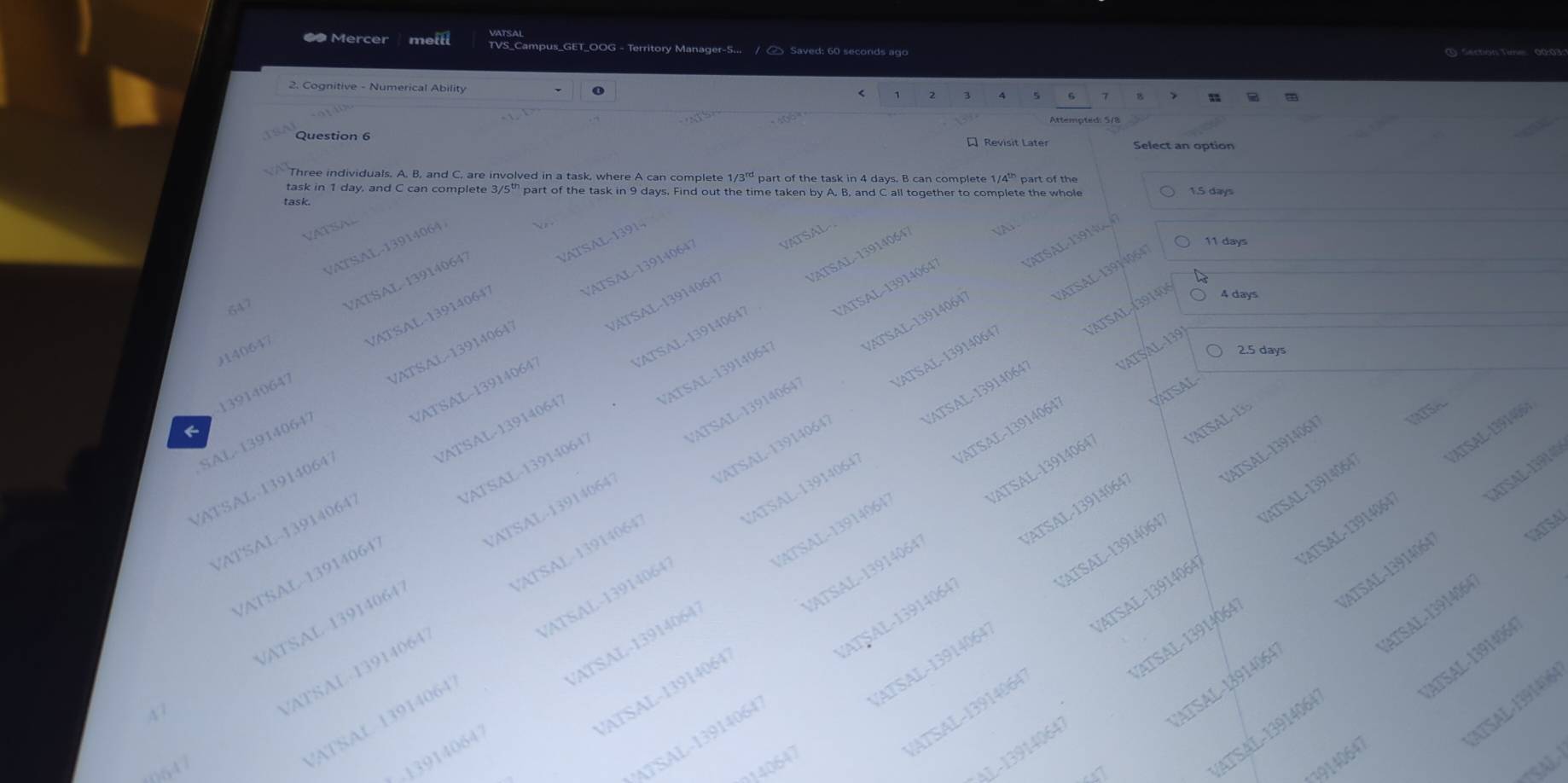 ● Mercer melll TVS_Campus_GET_OOG - Territory Manager-S... /  Saved: 60 seconds ago (1) Sections Tine 00:03
2. Cognitive - Numerical Ability
4 5 6 B
Question 6  Revisit Later Select an option
Three individuals. A. B, and C. are involved in a task, where A can complete 1/ 3rd part of the task in 4 days. B can complete 1/4² part of the
task in 1 day, and C can complete 3/5” part of the task in 9 days. Find out the time taken by A, B, and C all together to complete the whole 1.5 days
task.
VA  SN
LATSL 1   
VATSAL-13914
11 days
VATSAL-13914064 
VATSAL-139140647 VATSAL
VATSAL-1391406
VATSAL-139140647 VATSAL-13914064 A
H40647 VATSAL-139140647
647
VATSAL (39140 4 days
VATSAL-139140647 VTSL 131
139140647 VATSAL-139140647
2.5 days
VATSAL-139
VATSAL-13914064 VATSAL-139140647
VATSAL-139140647
SAL-139140647 VATSAL-13914064'
/ATSAL-139140647 VATSAL-13914064
/ATSAL-13914064 VATSAL
VATSAL-13914064 VATSAL-13914064°
VATSAL-13914064 IRTSA
VATSAL-13914064) VATSAL -1391404
VATSAL-13914064
ATSAL-139140
VATSAL-139140647 VT     
ATSAL- 13914064 VATSAL - 13914064
VATSAL-139140647 VATSAL-13914064
VATSAL-13914064
VATSAL-13914064 VATSAL-139140647
TATSA
VATSAL 139140647 VATSAL-139140647
VATSAL-13914064 ATSAL-13914964/
VATSAL-13914064 CATSAL-13914047
CATSAL-13914064 /ATSAL-13914064
ATSAL-13914064 VATSAL-1391406
ATSAL-13914064 VATSAL-13914064
N 3
/ATSAL-13914064 VATSAL-13914064
ATSAL-13914064 ATSAL-13914064
VATSAL-13914064
n4 1
ATSAL 13914064 /ATSAL-139140647
ATSAL-13914064 VATSAL-13914064
AL-139140641 ATSAL-13914064
ATSAL-13914064
13914064
0140647
   
3147
SAL