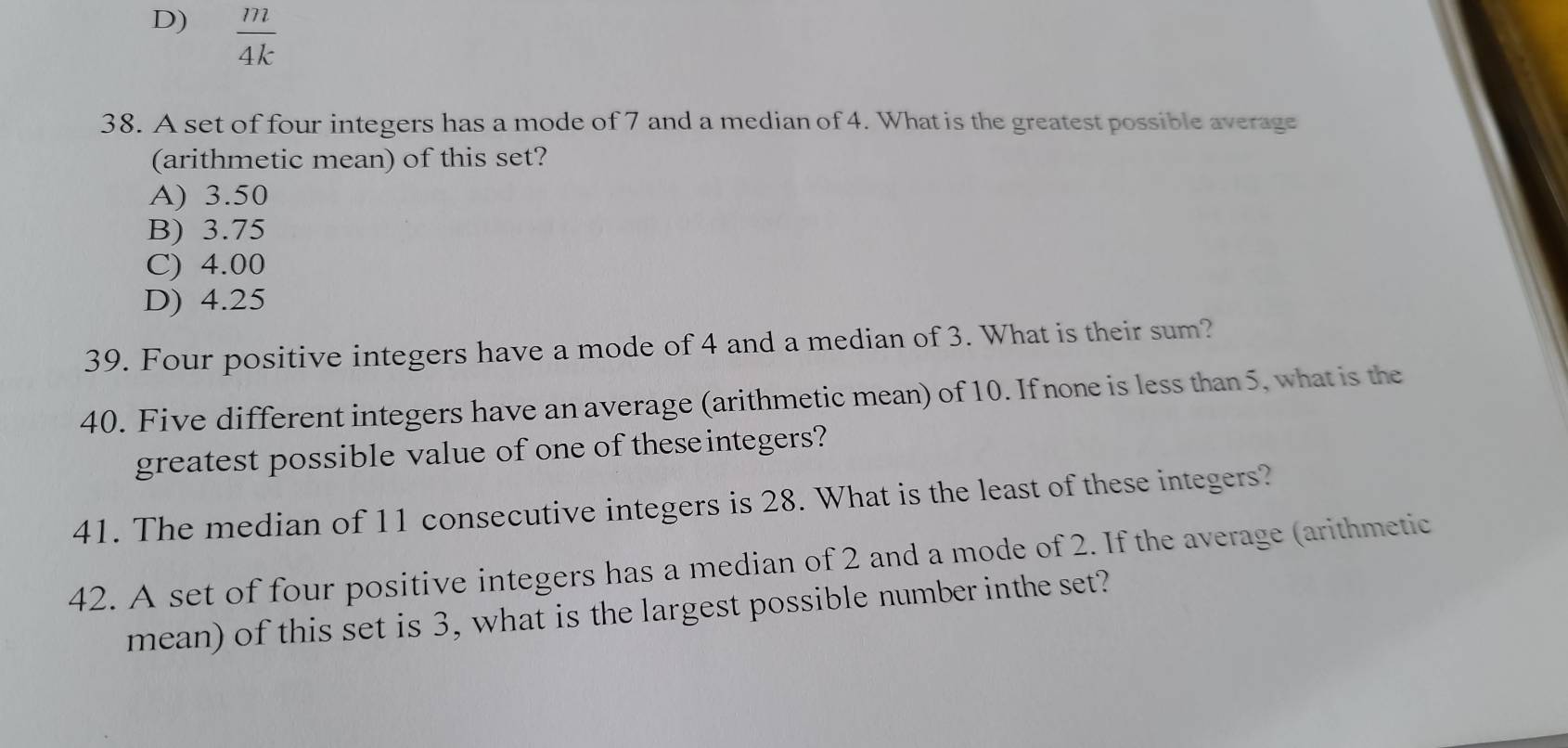 D)  m/4k 
38. A set of four integers has a mode of 7 and a median of 4. What is the greatest possible average
(arithmetic mean) of this set?
A) 3.50
B) 3.75
C) 4.00
D) 4.25
39. Four positive integers have a mode of 4 and a median of 3. What is their sum?
40. Five different integers have an average (arithmetic mean) of 10. If none is less than 5, what is the
greatest possible value of one of theseintegers?
41. The median of 11 consecutive integers is 28. What is the least of these integers?
42. A set of four positive integers has a median of 2 and a mode of 2. If the average (arithmetic
mean) of this set is 3, what is the largest possible number inthe set?