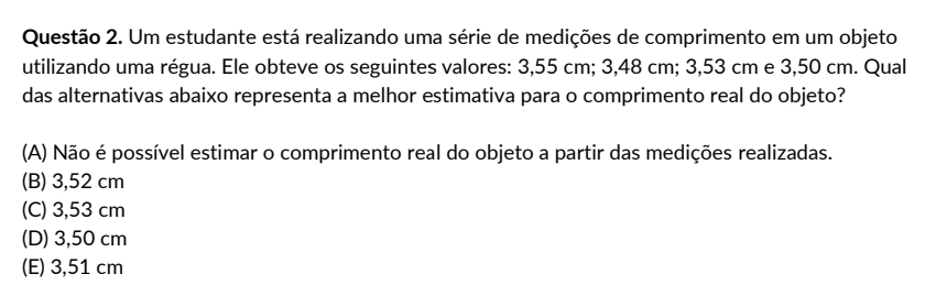 Um estudante está realizando uma série de medições de comprimento em um objeto
utilizando uma régua. Ele obteve os seguintes valores: 3,55 cm; 3,48 cm; 3,53 cm e 3,50 cm. Qual
das alternativas abaixo representa a melhor estimativa para o comprimento real do objeto?
(A) Não é possível estimar o comprimento real do objeto a partir das medições realizadas.
(B) 3,52 cm
(C) 3,53 cm
(D) 3,50 cm
(E) 3,51 cm