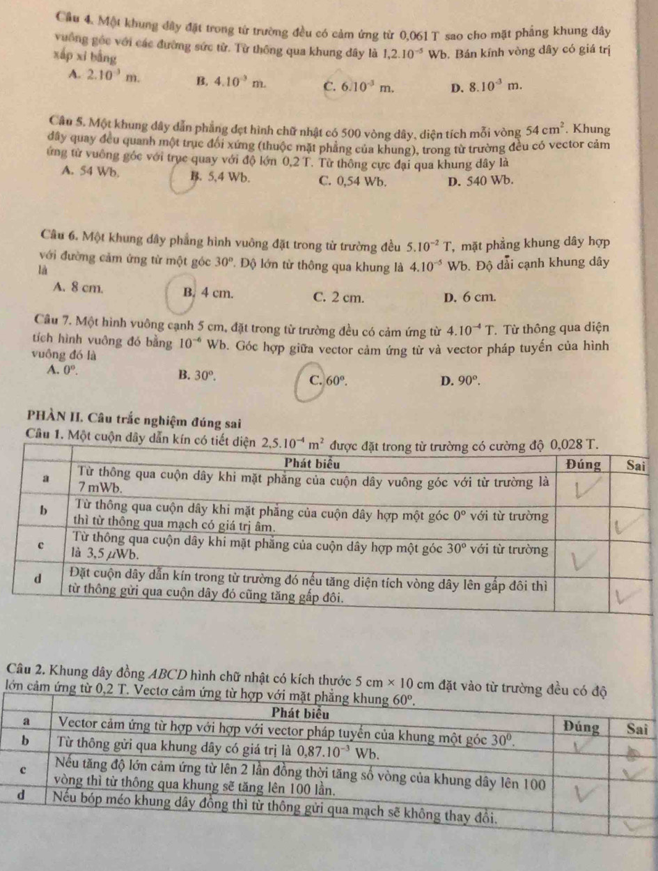 Cầu 4. Một khung đây đặt trong từ trường đều có cảm ứng từ 0,061 T sao cho mặt phẳng khung dây
vuống géc với các đường sức từ. Từ thông qua khung dây là 1,2.10^(-5)Wb. Bán kính vòng dây có giá trị
xấp xi bằng
A. 2.10^(-3)m. B. 4.10^(-3)m. C. 6.10^(-3)m. D. 8.10^(-3)m.
Câu 5. Một khung dây dẫn phẳng đẹt hình chữ nhật có 500 vòng dây, diện tích mỗi vòng 54cm^2. Khung
đây quay đều quanh một trục đối xứng (thuộc mặt phẳng của khung), trong từ trường đều có vector cảm
ứng từ vuông gỏc với trục quay với độ lớn 0,2 T. Từ thông cực đại qua khung dây là
A. 54 Wb. B. 5,4 Wb. C. 0,54 Wb. D. 540 Wb.
Câu 6. Một khung dây phẳng hình vuông đặt trong từ trường đều 5.10^(-2)T , mặt phẳng khung dây hợp
với đường cảm ứng từ một góc 30° * Độ lớn từ thông qua khung là 4.10^(-5) Wb. Độ dải cạnh khung dây
là
A. 8 cm. B. 4 cm. C. 2 cm.
D. 6 cm.
Câu 7. Một hình vuông cạnh 5 cm, đặt trong từ trường đều có cảm ứng từ 4.10^(-4)T. Từ thông qua diện
tích hình vuông đó bằng 10^(-6)
vuông đó là Wb. Góc hợp giữa vector cảm ứng từ và vector pháp tuyến của hình
A. 0^(o^
B. 30^circ). C. 60°. 90°.
D.
PHÀN II. Câu trắc nghiệm đúng sai
Câu 1. Một cuộn dây dẫ
Câu 2. Khung dây đồng ABCD hình chữ nhật có kích thước 5cm* 10cm đặt vào từ trường đều c
lớn cảm ứng từ 0,2 T.