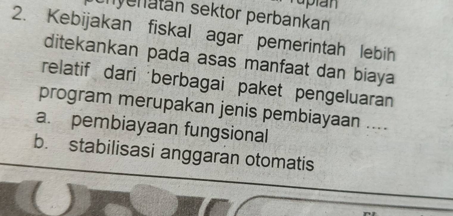 plan
nyenatan sektor perbankan
2. Kebijakan fiskal agar pemerintah lebih
ditekankan pada asas manfaat dan biaya
relatif dari berbagai paket pengeluaran
program merupakan jenis pembiayaan ....
a. pembiayaan fungsional
b. stabilisasi anggaran otomatis