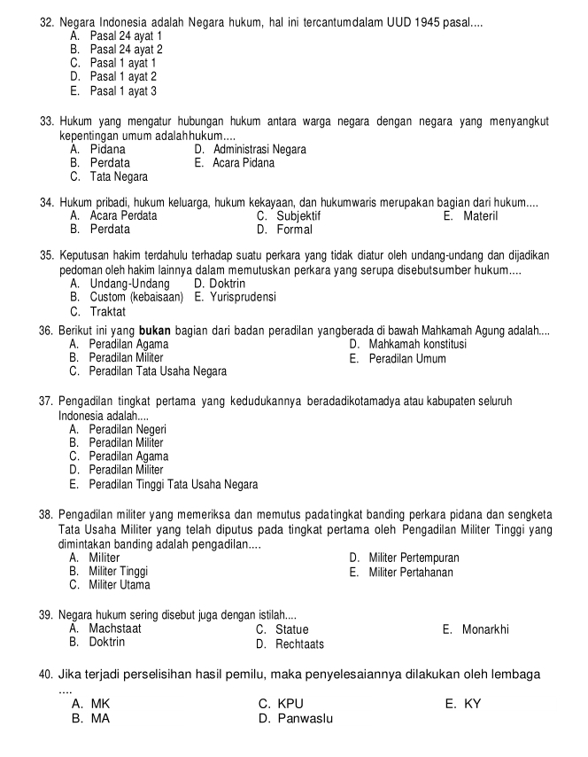 Negara Indonesia adalah Negara hukum, hal ini tercantumdalam UUD 1945 pasal....
A. Pasal 24 ayat 1
B. Pasal 24 ayat 2
C. Pasal 1 ayat 1
D. Pasal 1 ayat 2
E. Pasal 1 ayat 3
33. Hukum yang mengatur hubungan hukum antara warga negara dengan negara yang menyangkut
kepentingan umum adalahhukum....
A. Pidana D. Administrasi Neqara
B. Perdata E. Acara Pidana
C. Tata Negara
34. Hukum pribadi, hukum keluarga, hukum kekayaan, dan hukumwaris merupakan bagian dari hukum....
A. Acara Perdata C. Subjektif E. Materil
B. Perdata D. Formal
35. Keputusan hakim terdahulu terhadap suatu perkara yang tidak diatur oleh undang-undang dan dijadikan
pedoman oleh hakim lainnya dalam memutuskan perkara yang serupa disebutsumber hukum....
A. Undang-Undang D. Doktrin
B. Custom (kebaisaan) E. Yurisprudensi
C. Traktat
36. Berikut ini yang bukan bagian dari badan peradilan yangberada di bawah Mahkamah Agung adalah....
A. Peradilan Agama D. Mahkamah konstitusi
B. Peradilan Militer E. Peradilan Umum
C. Peradilan Tata Usaha Negara
37. Pengadilan tingkat pertama yang kedudukannya beradadikotamadya atau kabupaten seluruh
Indonesia adalah....
A. Peradilan Negeri
B. Peradilan Militer
C. Peradilan Agama
D. Peradilan Militer
E. Peradilan Tinggi Tata Usaha Negara
38. Pengadilan militer yang memeriksa dan memutus padatingkat banding perkara pidana dan sengketa
Tata Usaha Militer yang telah diputus pada tingkat pertama oleh Pengadilan Militer Tinggi yang
dimintakan banding adalah pengadilan....
A. Militer D. Militer Pertempuran
B. Militer Tinggi E. Militer Pertahanan
C. Militer Utama
39. Negara hukum sering disebut juga dengan istilah....
A. Machstaat C. Statue E. Monarkhi
B. Doktrin D. Rechtaats
40. Jika terjadi perselisihan hasil pemilu, maka penyelesaiannya dilakukan oleh lembaga
A. MK C. KPU E. KY
B. MA D. Panwaslu