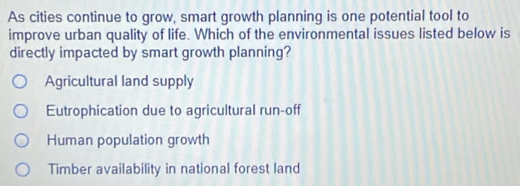 As cities continue to grow, smart growth planning is one potential tool to
improve urban quality of life. Which of the environmental issues listed below is
directly impacted by smart growth planning?
Agricultural land supply
Eutrophication due to agricultural run-off
Human population growth
Timber availability in national forest land