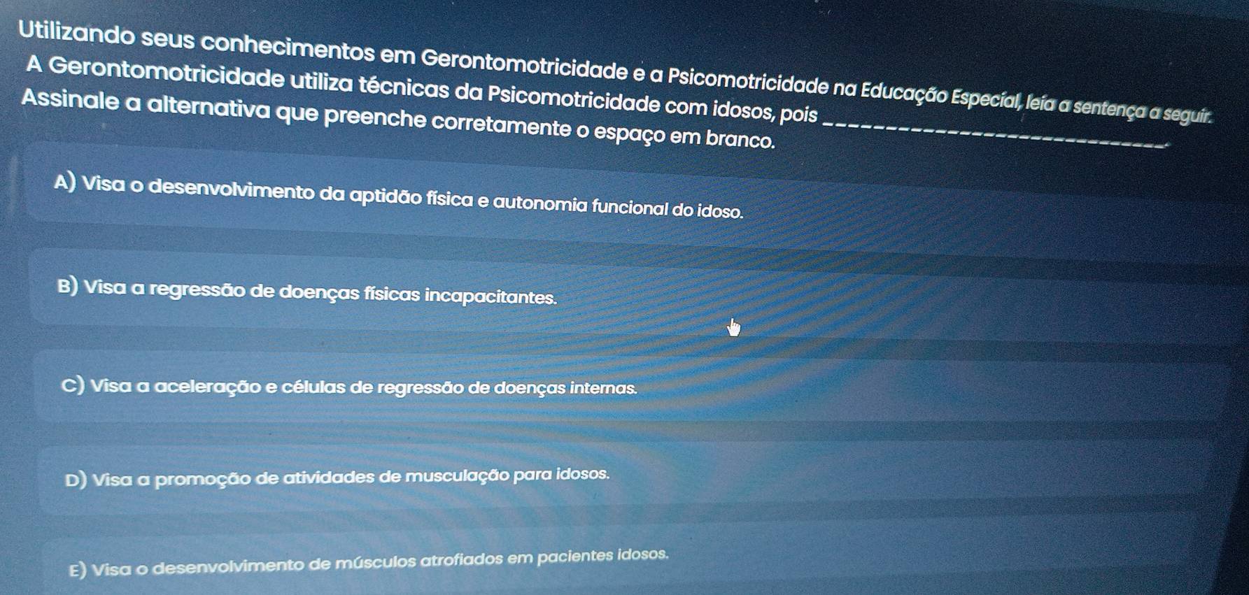 Utilizando seus conhecimentos em Gerontomotricidade e a Psicomotricidade na Educação Especíal, leía a sentença a seguir.
A Gerontomotricidade utiliza técnicas da Psicomotricidade com idosos, pois
Assinale a alternativa que preenche corretamente o espaço em branco._
A) Visa o desenvolvimento da aptidão física e autonomia funcional do idoso.
B) Visa a regressão de doenças físicas incapacitantes.
c) Visa a aceleração e células de regressão de doenças internas.
D) Visa a promoção de atividades de musculação para idosos.
E) Visa o desenvolvimento de músculos atrofiados em pacientes idosos.