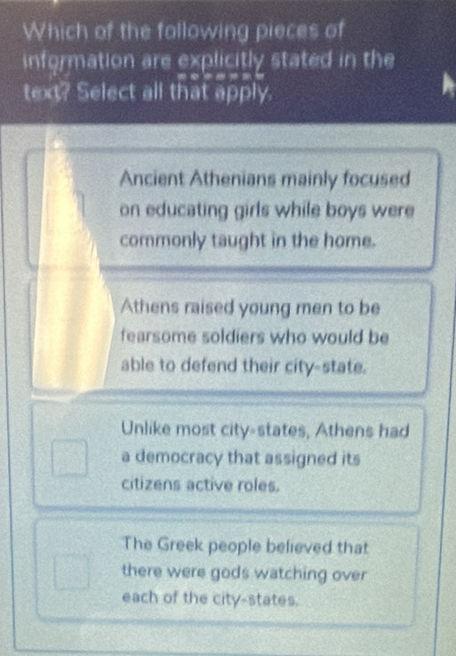 Which of the following pieces of
information are explicitly stated in the
text? Select all that apply.
Ancient Athenians mainly focused
on educating girls while boys were
commonly taught in the home.
Athens raised young men to be
fearsome soldiers who would be
able to defend their city-state.
Unlike most city-states, Athens had
a democracy that assigned its
citizens active roles.
The Greek people believed that
there were gods watching over
each of the city-states.