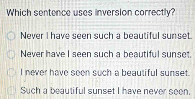 Which sentence uses inversion correctly?
Never I have seen such a beautiful sunset.
Never have I seen such a beautiful sunset.
I never have seen such a beautiful sunset.
Such a beautiful sunset I have never seen.