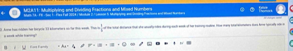 M2A11: Multiplying and Dividing Fractions and Mixed Numbers Thomock Kelsie 
Math 7A - FX - Sec 1 - Flex Fall 2024 / Module 2 / Lesson 5: Multiplying and Dnviding Fractions and Mixed Numbers 
Al stanges s 
2. Anne has ridden her bicycle 33 kilometers so far this week. This is  1/5  of the total distance that she usuafly rides during each week of her training routine. How many total kilomelers does Anne typically ride in 
a week while training? 
B Font Family An