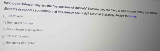 Who does Johnson say are the "persecutors of students" because they rob them of time through writing that merely
distracts or repeats something that has already been said? Select all that apply. Review the essay.
the traveler
the natural historian
the collector of antiquities
the history writer
the author of a system