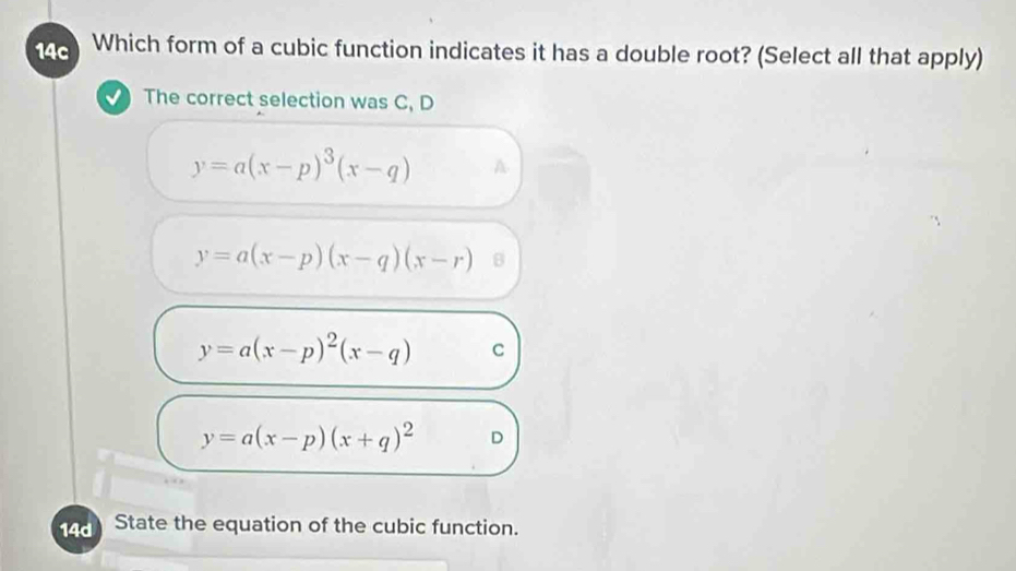 14c Which form of a cubic function indicates it has a double root? (Select all that apply)
The correct selection was C, D
y=a(x-p)^3(x-q) A
y=a(x-p)(x-q)(x-r) B
y=a(x-p)^2(x-q) C
y=a(x-p)(x+q)^2 D
14d State the equation of the cubic function.