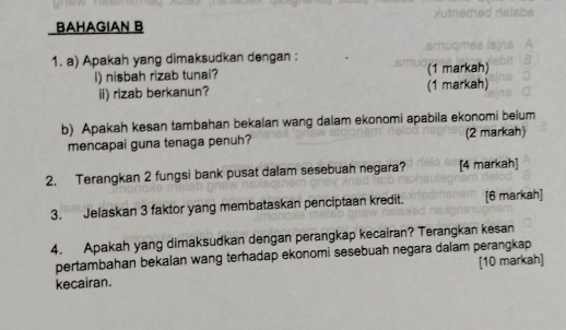 BAHAGIAN B 
smudmea is 
1. a) Apakah yang dimaksudkan dengan : 
i) nisbah rizab tunai? (1 markah) 
ii) rizab berkanun? (1 markah) 
b) Apakah kesan tambahan bekalan wang dalam ekonomi apabila ekonomi belum 
mencapai guna tenaga penuh? (2 markah) 
2. Terangkan 2 fungsi bank pusat dalam sesebuah negara? [4 markah] 
3. Jelaskan 3 faktor yang membataskan penciptaan kredit. [6 markah] 
4. Apakah yang dimaksudkan dengan perangkap kecairan? Terangkan kesan 
pertambahan bekalan wang terhadap ekonomi sesebuah negara dalam perangkap 
kecairan. [10 markah]