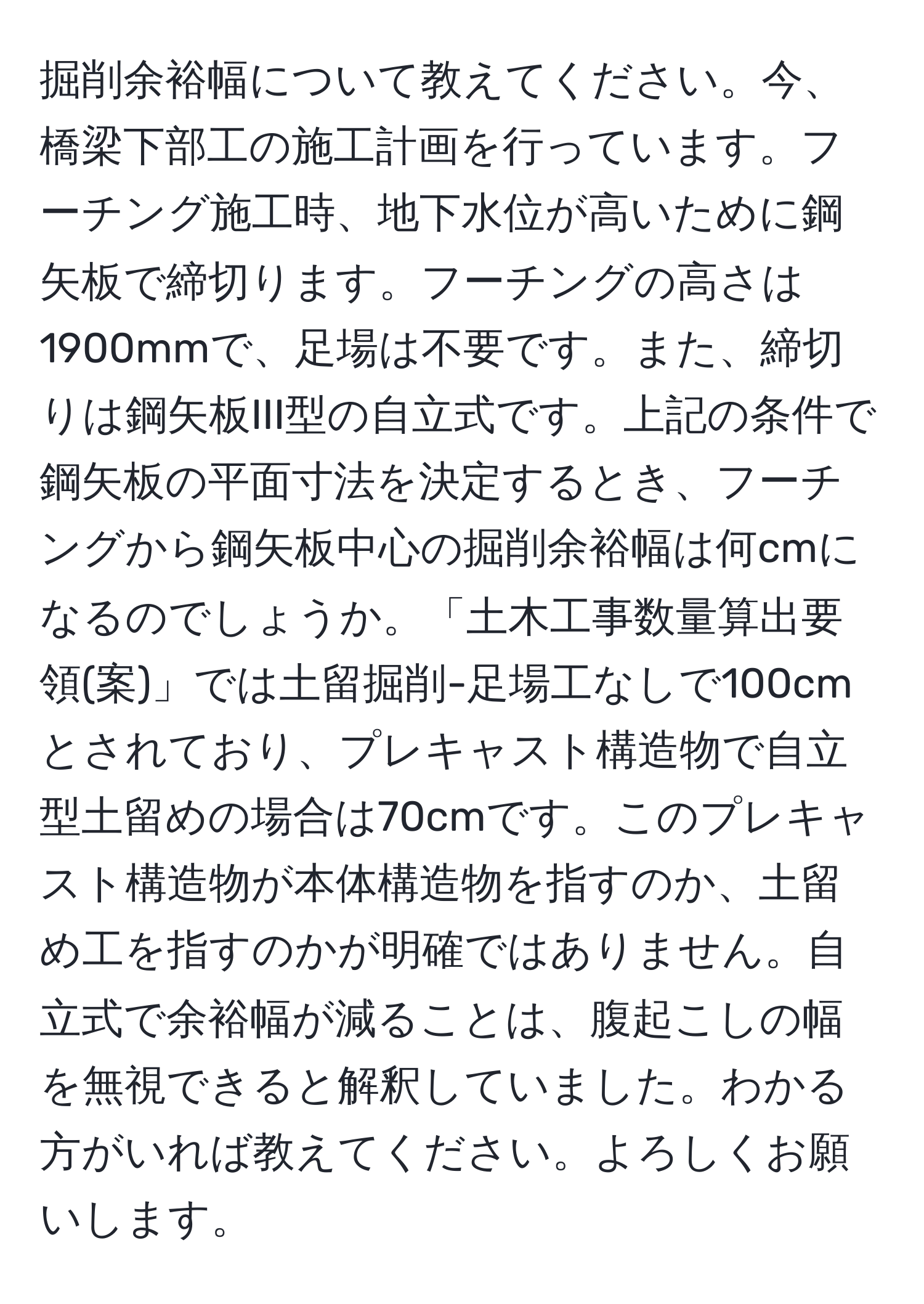 掘削余裕幅について教えてください。今、橋梁下部工の施工計画を行っています。フーチング施工時、地下水位が高いために鋼矢板で締切ります。フーチングの高さは1900mmで、足場は不要です。また、締切りは鋼矢板III型の自立式です。上記の条件で鋼矢板の平面寸法を決定するとき、フーチングから鋼矢板中心の掘削余裕幅は何cmになるのでしょうか。「土木工事数量算出要領(案)」では土留掘削-足場工なしで100cmとされており、プレキャスト構造物で自立型土留めの場合は70cmです。このプレキャスト構造物が本体構造物を指すのか、土留め工を指すのかが明確ではありません。自立式で余裕幅が減ることは、腹起こしの幅を無視できると解釈していました。わかる方がいれば教えてください。よろしくお願いします。