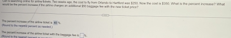 is warhing online for airine sickets. Two weaks ago, the cost to fly from Orlando to Hartford was $250. Now the cost is $350. What is the percent increase? What 
would be the percent iscease if the airlise charges an additionel $60 baggage fee with the new sicket price? 
(Round to the nearest percent as needed ) The percent incresss of the airline ticke! is 4D %
The peroenl increase of the ailine lickst with the beggaga fee is overline DX
( Round to the rearest olrcent as w