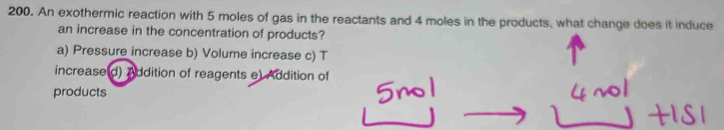 An exothermic reaction with 5 moles of gas in the reactants and 4 moles in the products, what change does it induce
an increase in the concentration of products?
a) Pressure increase b) Volume increase c) T
increase(d) Addition of reagents e) Addition of
products