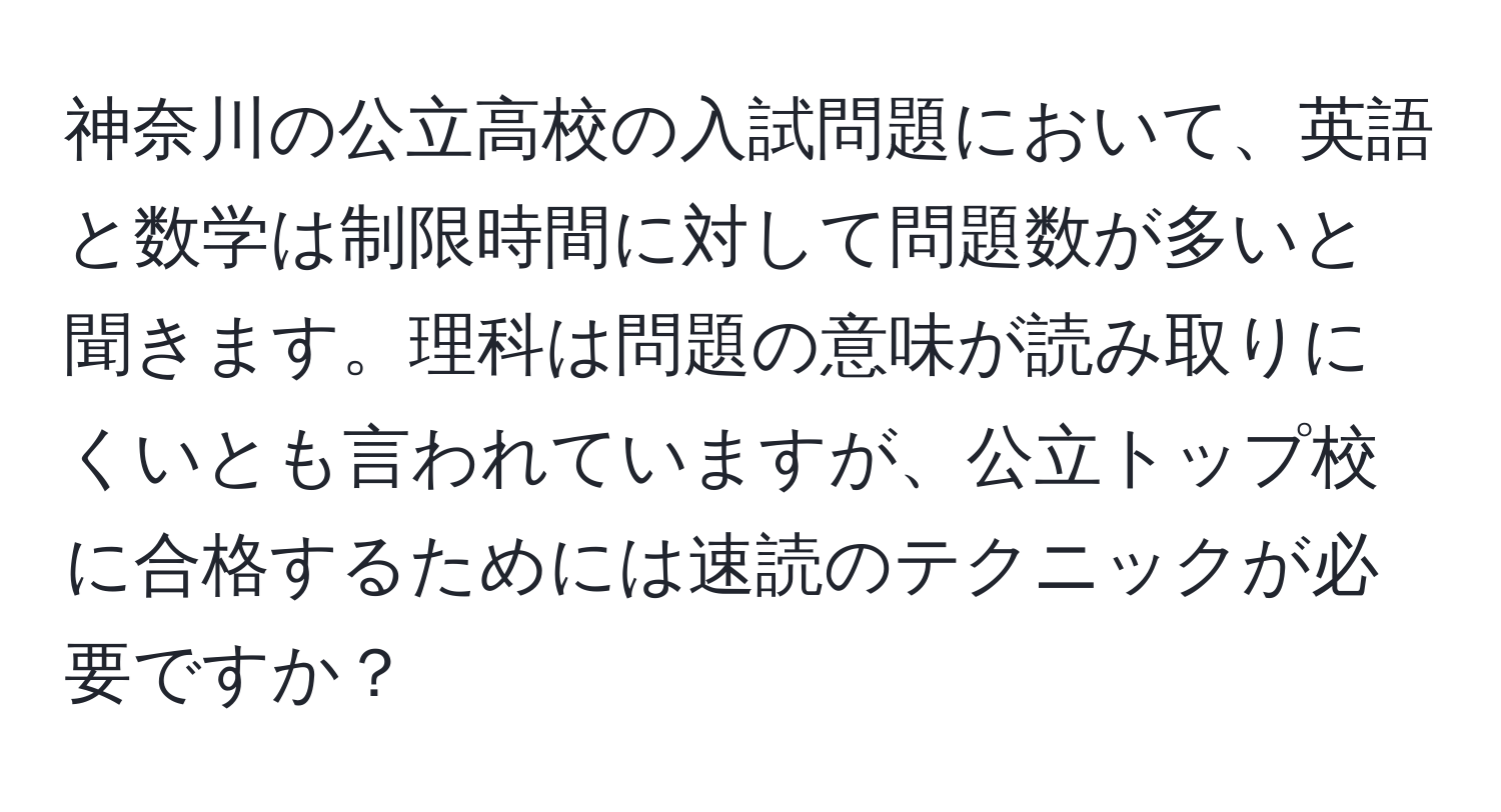 神奈川の公立高校の入試問題において、英語と数学は制限時間に対して問題数が多いと聞きます。理科は問題の意味が読み取りにくいとも言われていますが、公立トップ校に合格するためには速読のテクニックが必要ですか？