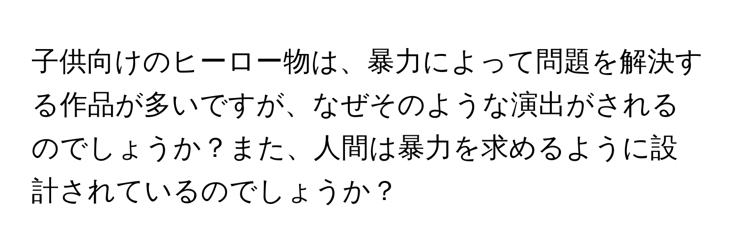 子供向けのヒーロー物は、暴力によって問題を解決する作品が多いですが、なぜそのような演出がされるのでしょうか？また、人間は暴力を求めるように設計されているのでしょうか？