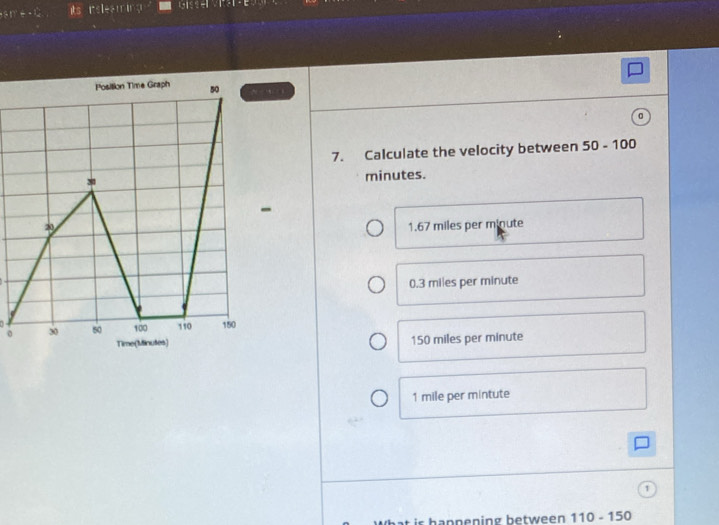 its r I
Position Time Graph 50
7. Calculate the velocity between 50-100
minutes.
-
2 1.67 miles per minute
0.3 miles per minute
0 30 50 100 110 150
Time(Minutes) 150 miles per minute
1 mile per mintute
is hannening between 110-150