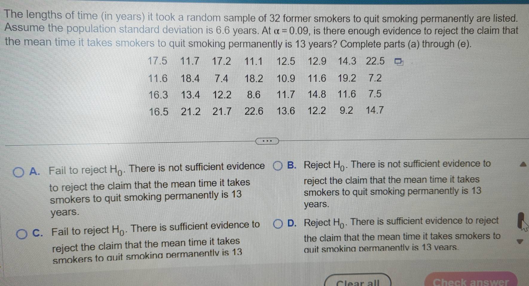 The lengths of time (in years) it took a random sample of 32 former smokers to quit smoking permanently are listed.
Assume the population standard deviation is 6.6 years. At alpha =0.09 , is there enough evidence to reject the claim that
the mean time it takes smokers to quit smoking permanently is 13 years? Complete parts (a) through (e).
17.5 11.7 17.2 11.1 12.5 12.9 14.3 22.5
11.6 18.4 7.4 18.2 10.9 11.6 19.2 7.2
16.3 13.4 12.2 8.6 11.7 14.8 11.6 7.5
16.5 21.2 21.7 22.6 13.6 12.2 9.2 14.7
A. Fail to reject H_0. There is not sufficient evidence B. Reject H_0. There is not sufficient evidence to
to reject the claim that the mean time it takes reject the claim that the mean time it takes
smokers to quit smoking permanently is 13
smokers to quit smoking permanently is 13
years.
years.
C. Fail to reject H_0. There is sufficient evidence to D. Reject H_0. There is sufficient evidence to reject
reject the claim that the mean time it takes
the claim that the mean time it takes smokers to
smokers to auit smoking permanentlv is 13
quit smoking permanentlv is 13 vears.
Clear all Check answer