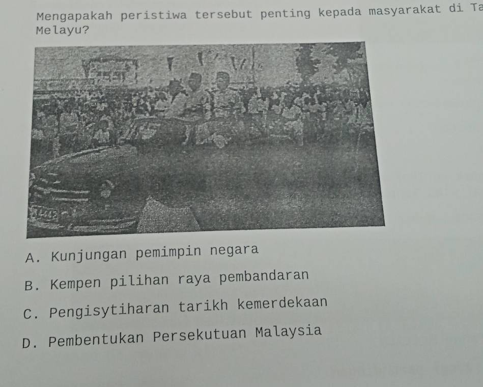 Mengapakah peristiwa tersebut penting kepada masyarakat di Ta
Melayu?
A. Kunjungan pemimpin negara
B. Kempen pilihan raya pembandaran
C. Pengisytiharan tarikh kemerdekaan
D. Pembentukan Persekutuan Malaysia