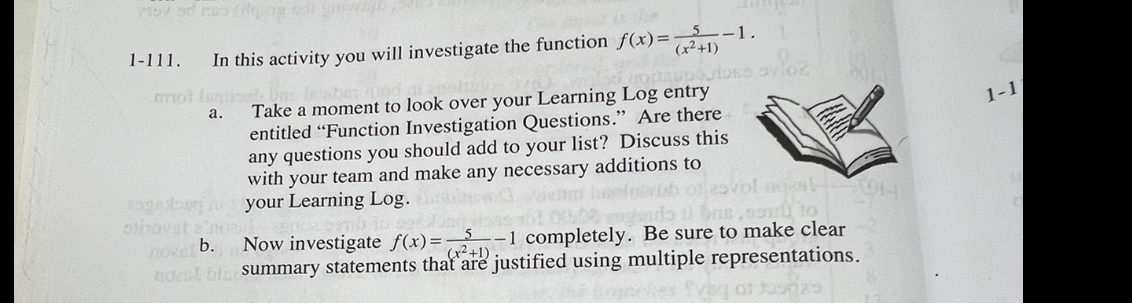 1-111. In this activity you will investigate the function f(x)= 5/(x^2+1) -1. 
a. Take a moment to look over your Learning Log entry
1-1
entitled “Function Investigation Questions.” Are there 
any questions you should add to your list? Discuss this 
with your team and make any necessary additions to 
your Learning Log. 
b. Now investigate f(x)= 5/(x^2+1) -1 completely. Be sure to make clear 
summary statements that are justified using multiple representations.