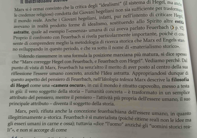 It materiatismo st o n
Marx si è ormai convinto che la critica degli “idealismi” (il sistema di Hegel, ma anche
le credenze religiose) condotta dai Giovani hegeliani non sia sufficiente per trasforma
il mondo reale. Anche i Giovani hegeliani, infatti, pur nell'intento di críticare Hege
avevano in realtà prodotto forme di idealismo, sostituendo allo Spirito altre entiu
astratte, quale ad esempio l’«essenza» umana di cui aveva parlato Feuerbach (» p. 92
Proprio il confronto con Feuerbach si rivela particolarmente importante, poiché ci con
sente di comprendere meglio la metodologia di ricerca storica che Marx ed Engels stan-
no sviluppando in questo periodo, e che va sotto il nome di «materialismo storico».
Volendo riassumere in una formula la posizione marxiana più matura, si dice spesso
che “Marx corregge Hegel con Feuerbach, e Feuerbach con Hegel”. Vediamo perché. Dal
punto di vista di Marx, Feuerbach ha senz’altro il merito di aver posto al centro della sua
riflessione l’essere umano concreto, anziché l’Idea astratta. Appropriandosi dunque di
questo aspetto del pensiero di Feuerbach, nell’Ideologia tedesca Marx descrive la filosofia
di Hegel come una «camera oscura», in cui il mondo è ritratto capovolto, messo a testa
in giù: il vero soggetto della storia - l'umanità concreta - è trasformato in un semplice
attributo del pensiero, mentre il pensiero - l’attività più propria dell’essere umano, il suo
principale attributo - diventa il soggetto della storia.
Marx, però, rifiuta anche la concezione feuerbachiana dell’essere umano, in quanto
illegittimamente a-storica. Feuerbach è sì materialista (poiché ritiene reali non le idee ma
gli esseri umani in carne e ossa); tuttavia «dice “l’uomo” anziché gli “uomini storici rea-
li”», e non si accorge di come