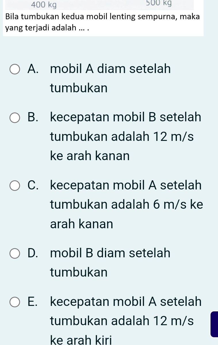 400 kg 500 kg
Bila tumbukan kedua mobil lenting sempurna, maka
yang terjadi adalah ... .
A. mobil A diam setelah
tumbukan
B. kecepatan mobil B setelah
tumbukan adalah 12 m/s
ke arah kanan
C. kecepatan mobil A setelah
tumbukan adalah 6 m/s ke
arah kanan
D. mobil B diam setelah
tumbukan
E. kecepatan mobil A setelah
tumbukan adalah 12 m/s
ke arah kiri