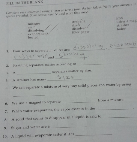 FILL IN THE BLANK
Complete each statement using a term or terms from the list below. Write your answers in
spaces provided. Some words may be used more than once.
mixture straining iron
using a mag
size
air
dissolve strainer
dissolving
evaporation filter paper holes'
heated
1. Four ways to separate mixtures are: _.
_
_
and_
.
2. Straining separates matter according to
_
3. A _separates matter by size.
4. A strainer has many _.
5. We can separate a mixture of very tiny solid pieces and water by using
_.
6. We use a magnet to separate _from a mixture.
7. When water evaporates, the vapor escapes in the_
.
8. A solid that seems to disappear in a liquid is said to_
9. Sugar and water are a _.
10. A liquid will evaporate faster if it is_
.