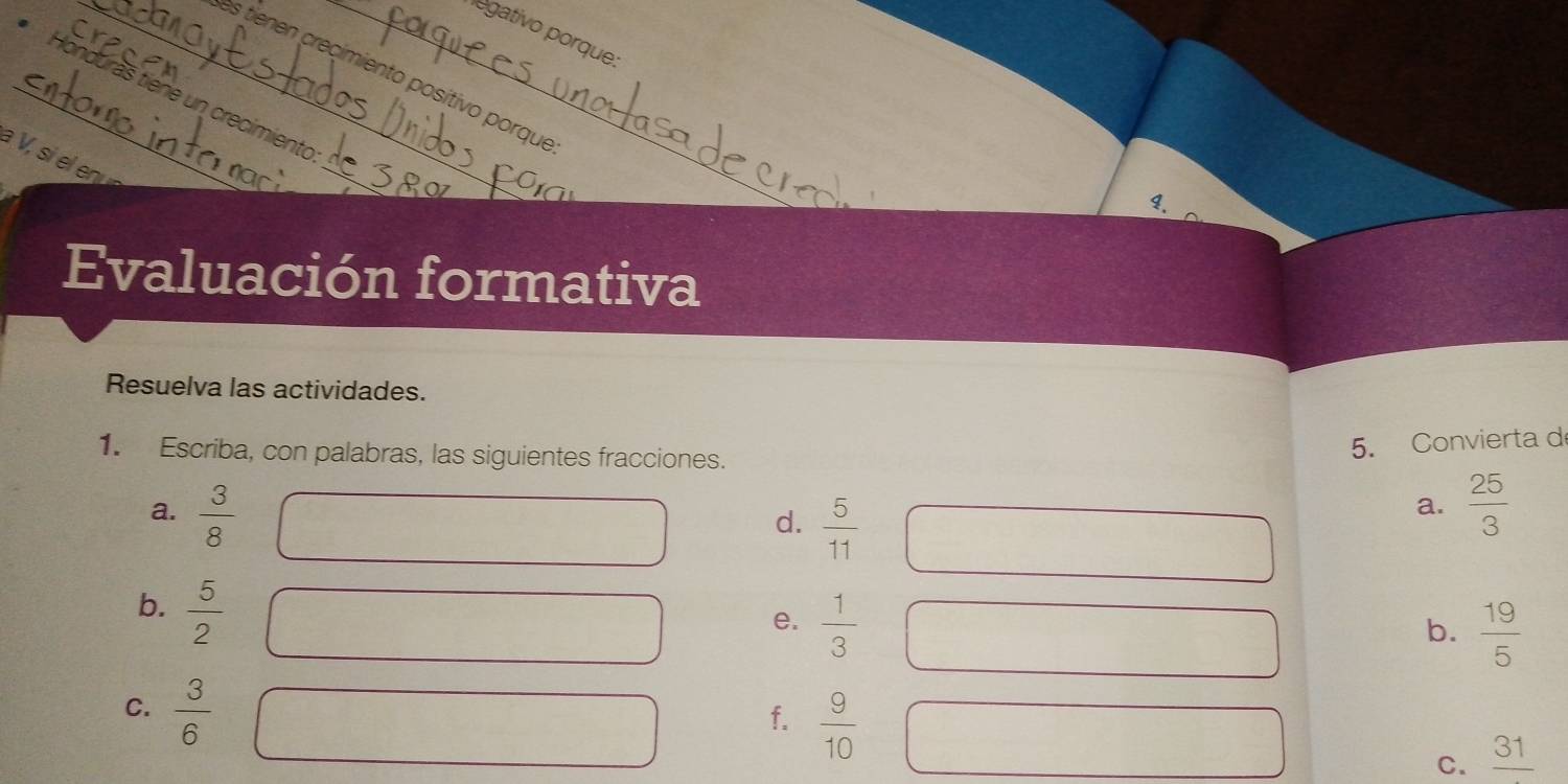 legativo porque: 
In 
_es tie n crecimiento posítivo porque 
_Honduräs tiene un crecimiento 
à V, si el enu 
_ 
4. 
Evaluación formativa 
Resuelva las actividades. 
1. Escriba, con palabras, las siguientes fracciones. 
5. Convierta d 
a.  3/8   25/3 
d.  5/11 
a. 
b.  5/2 
e.  1/3 
b.  19/5 
C.  3/6 
f.  9/10 
C. _ 31