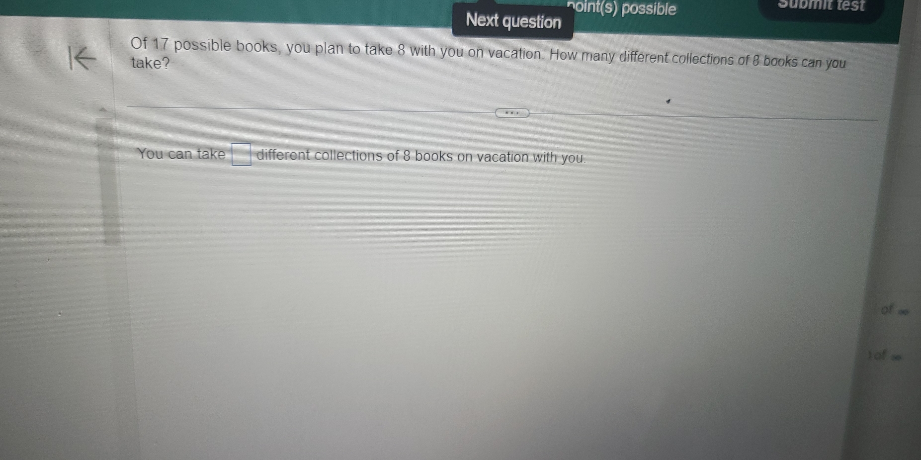 noint(s) possible 
Submit test 
Next question 
Of 17 possible books, you plan to take 8 with you on vacation. How many different collections of 8 books can you 
take? 
You can take □ different collections of 8 books on vacation with you. 
Of∞o 
) of ∞