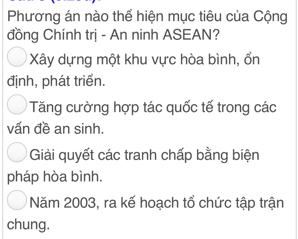 Phương án nào thể hiện mục tiêu của Cộng
đồng Chính trị - An ninh ASEAN?
Xây dựng một khu vực hòa bình, ổn
định, phát triển.
Tăng cường hợp tác quốc tế trong các
vấn đề an sinh.
Giải quyết các tranh chấp bằng biện
pháp hòa bình.
Năm 2003, ra kế hoạch tổ chức tập trận
chung.