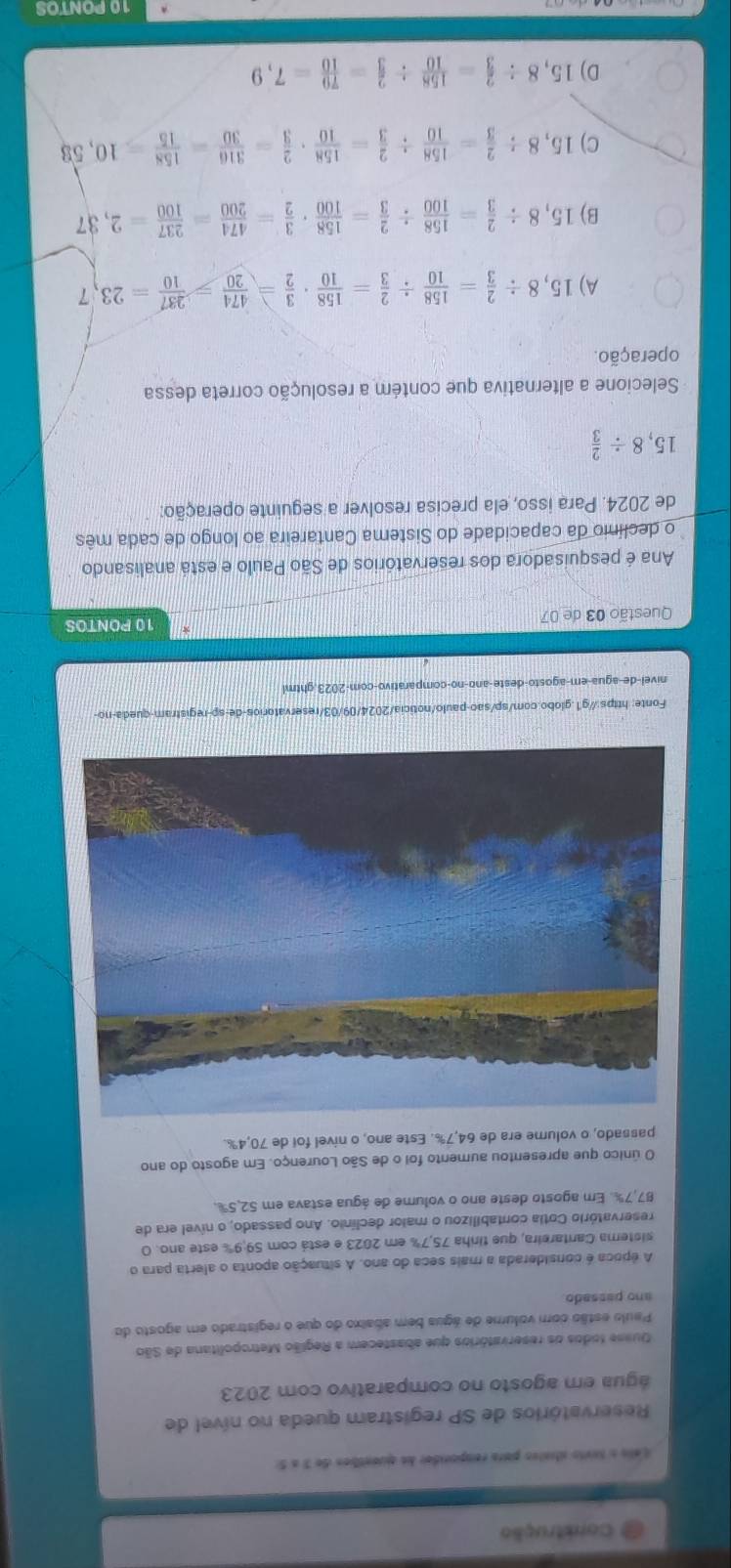 Construção
Lels o tnvio staivo para rempondor de quentben de 3 a 5:
Reservatórios de SP registram queda no nível de
água em agosto no comparativo com 2023
Quese todos os reservatórios que abastecem a Região Metropolitana de São
Paulo estão com volume de água bem abaixo do que o registrado em agosto do
ano passado.
A época é considerada a mais seca do ano. A situação aponta o alerta para o
sistema Cantareira, que tinha 75,7% em 2023 e está com 59;9% este ano. O
reservatório Cotia contabilizou o maior declínio. Ano passado, o nível era de
87,7%. Em agosto deste ano o volume de água estava em 52,5%.
O único que apresentou aumento foi o de São Lourenço. Em agosto do ano
passado, o volume era de 64,7%. Este ano, o nível foi de 70,4%.
Fonte: https://g1.globo.com/sp/sao-paulo/noticia/2024/09/03/reservatorios-de-sp-registram-queda-no-
nivel-de-agua-em-agosto-deste-ano-no-comparativo-com-2023.ghtml
Questão 03 de 07 10 PONTOS
Ana é pesquisadora dos reservatórios de São Paulo e está analisando
o declínio da capacidade do Sistema Cantareira ao longo de cada mês
de 2024. Para isso, ela precisa resolver a seguinte operação:
15,8/  2/3 
Selecione a alternativa que contém a resolução correta dessa
operação.
A) 15,8/  2/3 = 158/10 /  2/3 = 158/10 ·  3/2 = 474/20 = 237/10 =23,7
B) 15,8/  2/3 = 158/100 /  2/3 = 158/100 ·  3/2 = 474/200 = 237/100 =2,37
C) 15,8/  2/3 = 158/10 /  2/3 = 158/10 ·  2/3 = 316/30 = 158/15 =10,58
D) 15,8/  2/3 = 158/10 /  2/3 = 79/10 =7,9
10 PONTOS